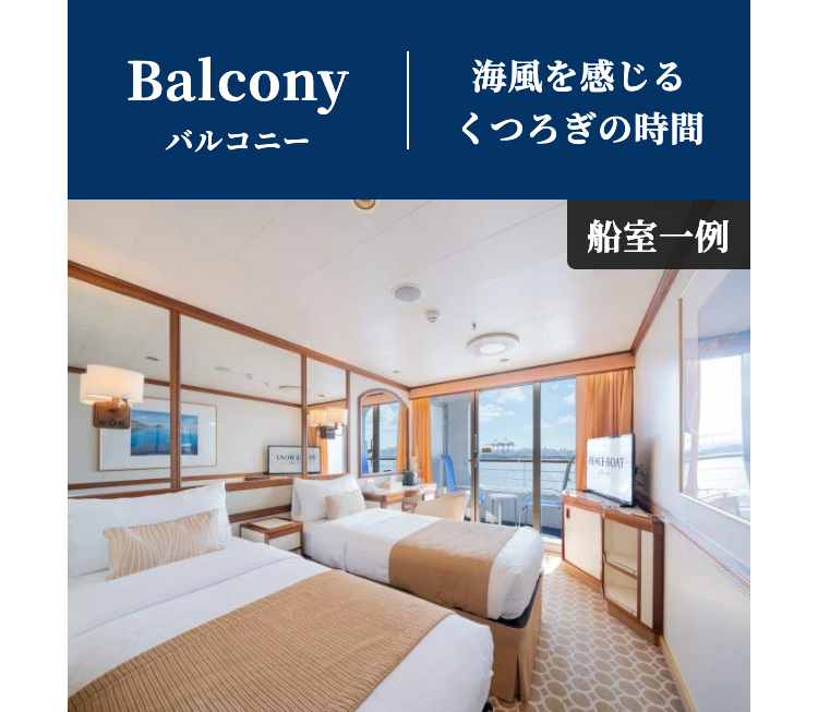 Balcony
海風を感じる
バルコニー
くつろぎの時間
船室一例
PEACE BOAT
TAOB