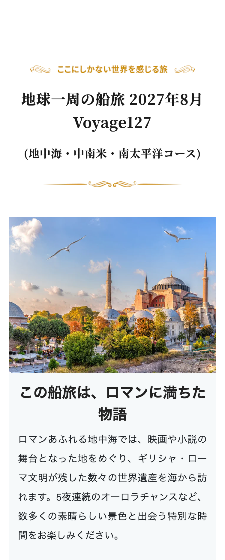 ここにしかない世界を感じる旅
地球一周の船旅 2027年8月
Voyage127
(地中海・中南米・南太平洋コース)
この船旅は、ロマンに満ちた
物語
ロマンあふれる地中海では、映画や小説の
舞台となった地をめぐり、 ギリシャ・ロー
マ文明が残した数々の世界遺産を海から訪
れます。 5夜連続のオーロラチャンスなど、
数多くの素晴らしい景色と出会う特別な時
間をお楽しみください。