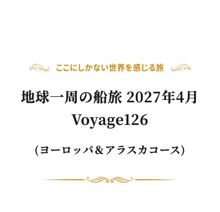 ここにしかない世界を感じる旅
地球一周の船旅 2027年4月
Voyage126
(ヨーロッパ & アラスカコース)