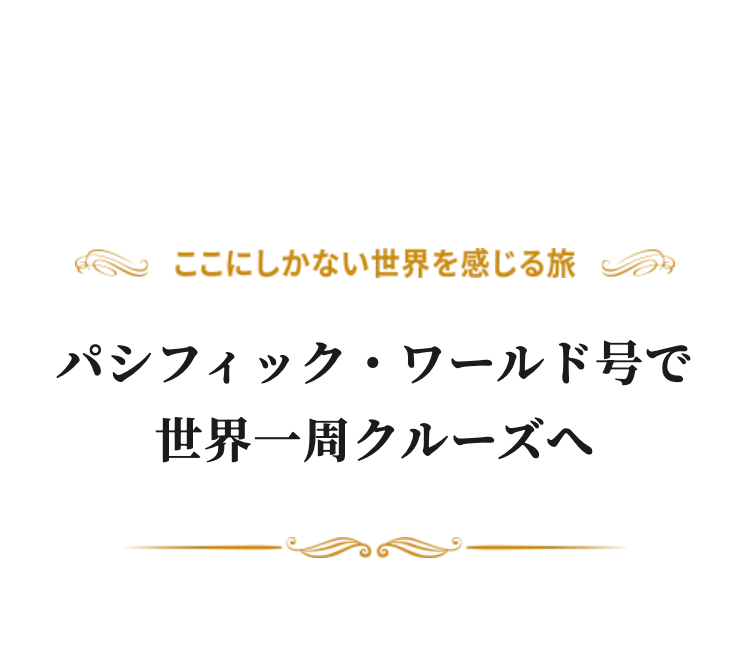 ここにしかない世界を感じる旅
パシフィック・ワールド号で世界一周クルーズへ