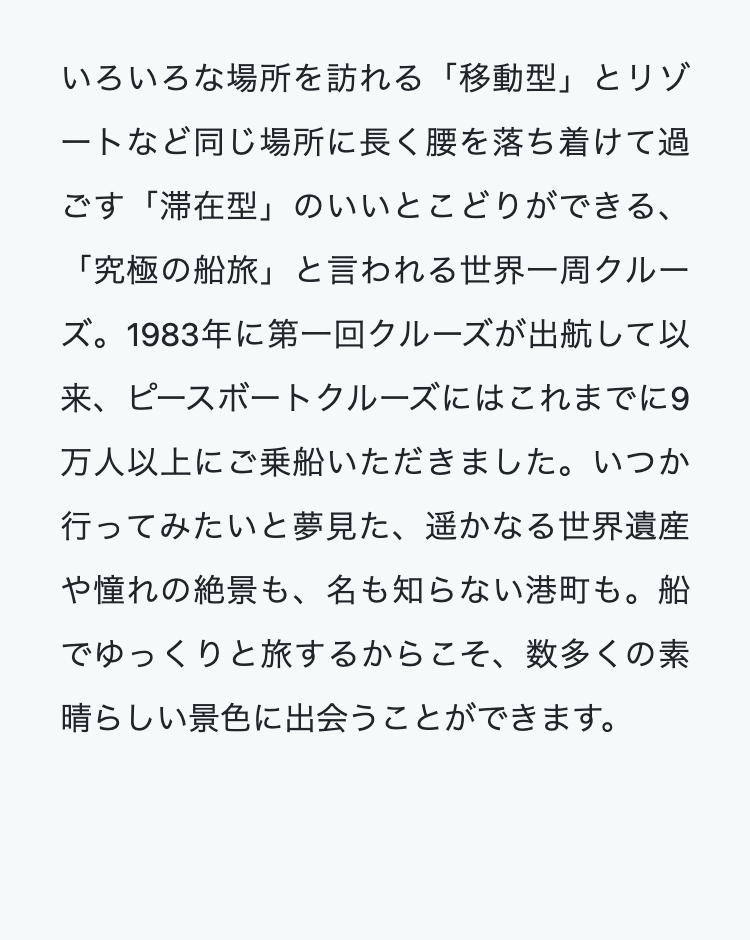 いろいろな場所を訪れる 「移動型」とリゾ
ートなど同じ場所に長く腰を落ち着けて過
ごす「滞在型」のいいとこどりができる、
「究極の船旅」 と言われる世界一周クルー
ズ。 1983年に第一回クルーズが出航して以
来、ピースボートクルーズにはこれまでに9
万人以上にご乗船いただきました。いつか
行ってみたいと夢見た、遥かなる世界遺産
や憧れの絶景も、名も知らない港町も。船
でゆっくりと旅するからこそ、数多くの素
晴らしい景色に出会うことができます。