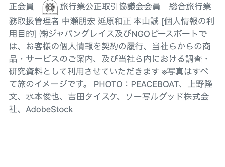 正会員 旅行業公正取引協議会会員 総合旅行業
|
務取扱管理者 中瀬朋宏 延原和正 本山誠 [個人情報の利
用目的] (株)ジャパングレイス及びNGOピースボートで
は、お客様の個人情報を契約の履行、 当社らからの商
品・サービスのご案内、及び当社ら内における調査・
研究資料として利用させていただきます ※写真はすべ
て旅のイメージです。 PHOTO: PEACEBOAT、 上野隆
文、 水本俊也、吉田タイスケ、ソー写ルグッド株式会
社、AdobeStock