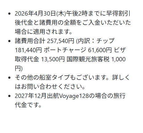 ・ 2026年4月30日(木) 午後2時までに早得割引
後代金と諸費用の全額をご入金いただいた
場合に適用されます。
・ 諸費用合計 257,540円 (内訳:チップ
181,440円 ポートチャージ 61,600円 ビザ
取得代金 13,500円 国際観光旅客税 1,000
円)
・その他の船室タイプもございます。 詳しく
はお問い合わせください。
•
2027年12月出航 Voyage128の場合の旅行
代金です。