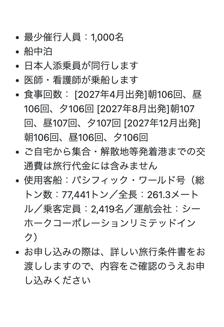•
最少催行人員 : 1,000名
.
・船中泊
•
日本人添乗員が同行します
•
医師・看護師が乗船します
食事回数:[2027年4月出発]朝106回、昼
•
.
106回、 夕106回 [2027年8月出発]朝107
回、昼107回、夕107回 [2027年12月出発]
朝106回、 昼106回、 夕106回
ご自宅から集合・解散地等発着港までの交
通費は旅行代金には含みません
・使用客船 : パシフィック・ワールド号(総
トン数 : 77,441トン/全長: 261.3メート
ル/乗客定員: 2,419名/ 運航会社 : シー
ホークコーポレーションリミテッドイン
ク)
• お申し込みの際は、詳しい旅行条件書をお
渡ししますので、 内容をご確認のうえお申
し込みください