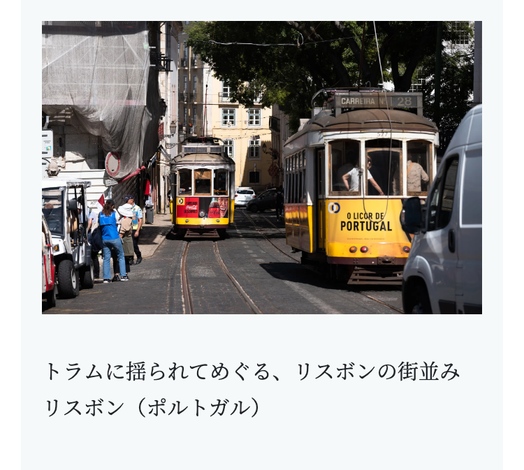 CARREIRA
28
O LICOR DE
PORTUGAL
トラムに揺られてめぐる、 リスボンの街並み
リスボン (ポルトガル)