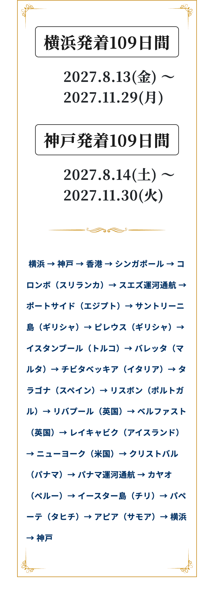横浜発着109日間
2027.8.13(金)
2027.11.29()
神戸発着109日間
2027.8.14(+)
2027.11.30(*)
~
横浜 神戸 香港→シンガポール→コ
→
→
ロンボ(スリランカ) スエズ運河通航
ポートサイド(エジプト) → サントリーニ
島 (ギリシャ)→ピレウス(ギリシャ)→
イスタンブール (トルコ) バレッタ (マ
ルタ) チビタベッキア(イタリア) タ
ラゴナ(スペイン) リスボン(ポルトガ
ル)→リバプール (英国) ベルファスト
(英国) → レイキャビク (アイスランド)
→ ニューヨーク(米国) → クリストバル
(パナマ)→ パナマ運河通航 カヤオ
(ペルー) → イースター島(チリ)→パペ
ーテ(タヒチ) アピア (サモア) 横浜
→ 神戸