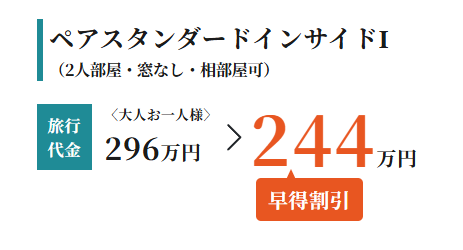 ペアスタンダードインサイドI
(2人部屋 窓なし 相部屋可)
旅行
〈大人お一人様〉
代金 296万円
244
早得割引
'万円