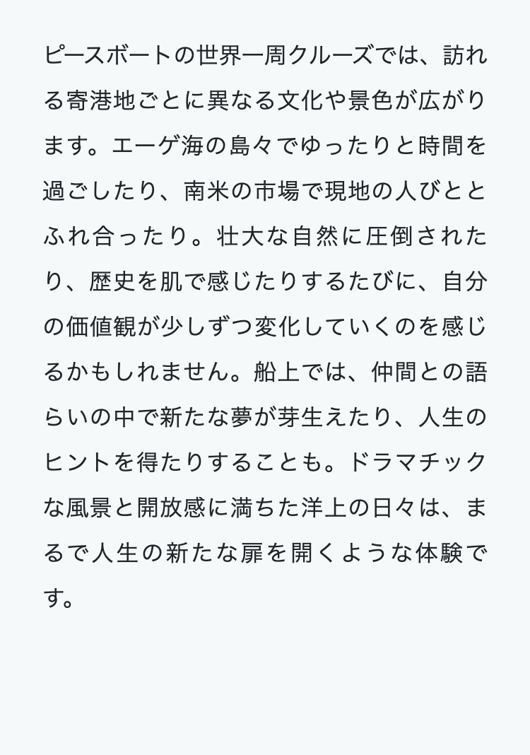 ピースボートの世界一周クルーズでは、訪れ
る寄港地ごとに異なる文化や景色が広がり
ます。 エーゲ海の島々でゆったりと時間を
過ごしたり、 南米の市場で現地の人びとと
ふれ合ったり。 壮大な自然に圧倒された
り、歴史を肌で感じたりするたびに、自分
の価値観が少しずつ変化していくのを感じ
るかもしれません。 船上では、仲間との語
らいの中で新たな夢が芽生えたり、人生の
ヒントを得たりすることも。 ドラマチック
な風景と開放感に満ちた洋上の日々は、ま
るで人生の新たな扉を開くような体験で
す。