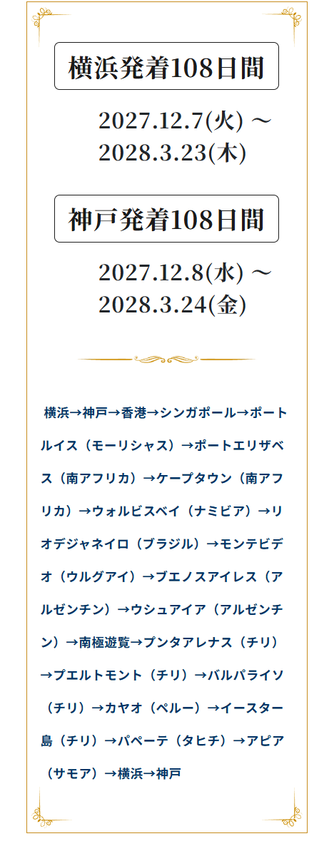 横浜発着108日間
2027.12.7(K) -
2028.3.23(*)
神戸発着108日間
2027.12.8(k) ~
2028.3.24 (金)
横浜→神戸→香港→シンガポール→ポート
ルイス(モーリシャス) →ポートエリザベ
ス(南アフリカ)→ケープタウン (南アフ
リカ)→ウォルビスベイ (ナミビア)→リ
オデジャネイロ (ブラジル) →モンテビデ
オ(ウルグアイ) →ブエノスアイレス(ア
ルゼンチン) ウシュアイア (アルゼンチ
ン)→南極遊覧→プンタアレナス(チリ)
→プエルトモント (チリ) →バルパライソ
(チリ)→カヤオ (ペルー) イースター
島 (チリ) →パペーテ (タヒチ)→アピア
(サモア) →横浜→神戸