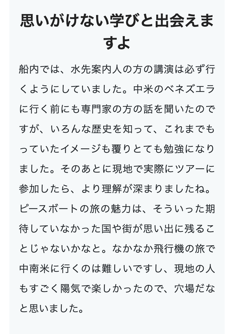 思いがけない学びと出会えま
すよ
船内では、水先案内人の方の講演は必ず行
くようにしていました。 中米のベネズエラ
に行く前にも専門家の方の話を聞いたので
すが、いろんな歴史を知って、これまでも
っていたイメージも覆りとても勉強になり
ました。そのあとに現地で実際にツアーに
参加したら、より理解が深まりましたね。
ピースボートの旅の魅力は、そういった期
待していなかった国や街が思い出に残るこ
とじゃないかなと。 なかなか飛行機の旅で
中南米に行くのは難しいですし、 現地の人
もすごく陽気で楽しかったので、穴場だな
と思いました。