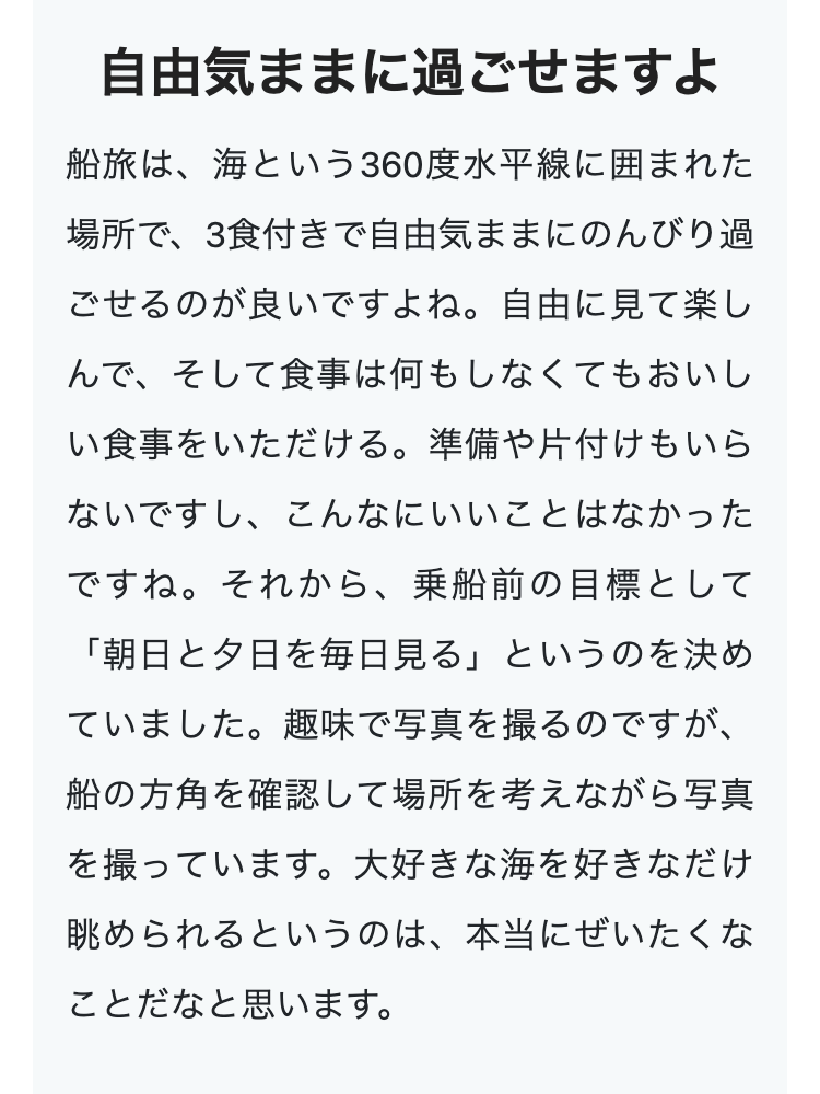 自由気ままに過ごせますよ
船旅は、海という360度水平線に囲まれた
場所で、3食付きで自由気ままにのんびり過
ごせるのが良いですよね。 自由に見て楽し
んで、そして食事は何もしなくてもおいし
い食事をいただける。 準備や片付けもいら
ないですし、こんなにいいことはなかった
ですね。 それから、 乗船前の目標として
「朝日と夕日を毎日見る」というのを決め
ていました。 趣味で写真を撮るのですが、
船の方角を確認して場所を考えながら写真
を撮っています。 大好きな海を好きなだけ
眺められるというのは、本当にぜいたくな
ことだなと思います。