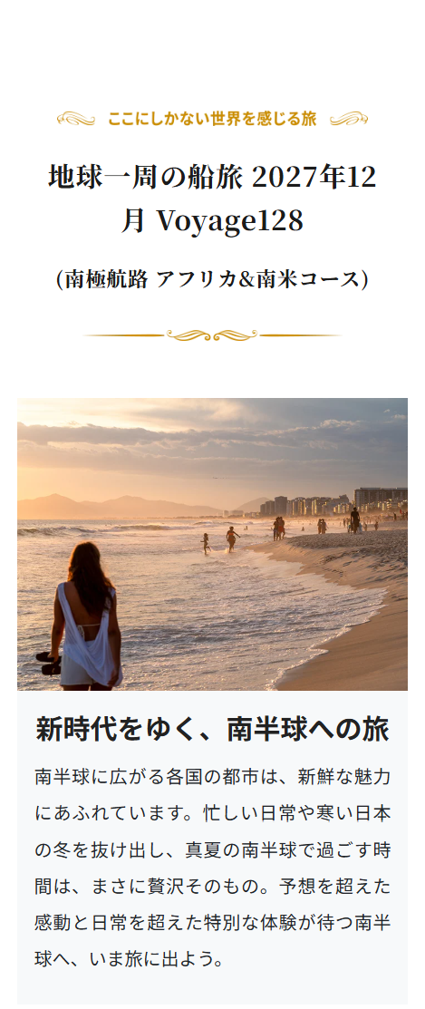 ここにしかない世界を感じる旅
地球一周の船旅 2027年12
月Voyage128
(南極航路 アフリカ & 南米コース)
新時代をゆく、南半球への旅
南半球に広がる各国の都市は、新鮮な魅力
にあふれています。 忙しい日常や寒い日本
の冬を抜け出し、 真夏の南半球で過ごす時
間は、まさに贅沢そのもの。予想を超えた
感動と日常を超えた特別な体験が待つ南半
球へ、 いま旅に出よう。