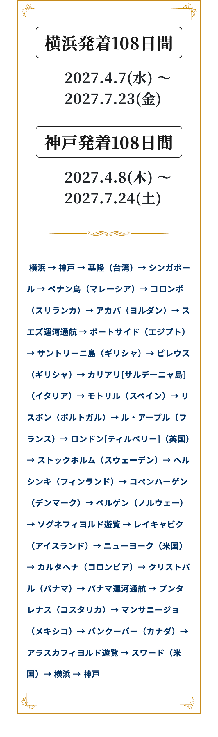 横浜発着108日間
2027.4.7(k) -
2027.7.23()
~
神戸発着108日間
2027.4.8(*) ~
2027.7.24(+)
横浜 神戸 基隆(台湾)→シンガポー
→
→>
ル ペナン島 (マレーシア) コロンボ
(スリランカ)アカバ (ヨルダン) ス
エズ運河通航ポートサイド (エジプト)
→サントリーニ島(ギリシャ)→ピレウス
(ギリシャ) カリアリ [サルデーニャ島]
(イタリア) モトリル(スペイン)→リ
スボン(ポルトガル) →ル・アーブル(フ
ランス) ロンドン[ティルベリー](英国)
→ストックホルム (スウェーデン) ヘル
シンキ(フィンランド) コペンハーゲン
(デンマーク) ベルゲン (ノルウェー)
→ソグネフィヨルド遊覧 レイキャビク
(アイスランド) → ニューヨーク (米国)
→ カルタヘナ (コロンビア) → クリストバ
ル(パナマ)→パナマ運河通航 → プンタ
レナス(コスタリカ) マンサニージョ
(メキシコ)バンクーバー (カナダ) →
アラスカフィヨルド遊覧 スワード(米
国). → 横浜 神戸