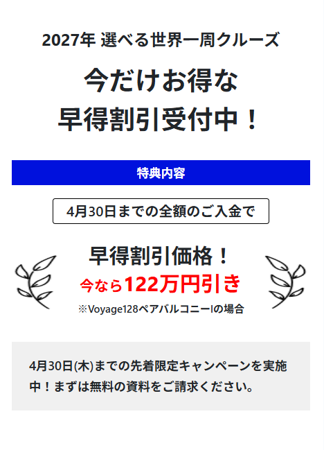 2027年 選べる世界一周クルーズ
今だけお得な
早得割引受付中!
特典内容
4月30日までの全額のご入金で
早得割引価格!
今なら122万円引き
※Voyage128ペアバルコニー」の場合
4月30日(木)までの先着限定キャンペーンを実施
中!まずは無料の資料をご請求ください。